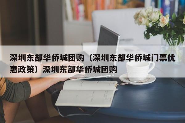 深圳东部华侨城团购（深圳东部华侨城门票优惠政策）深圳东部华侨城团购