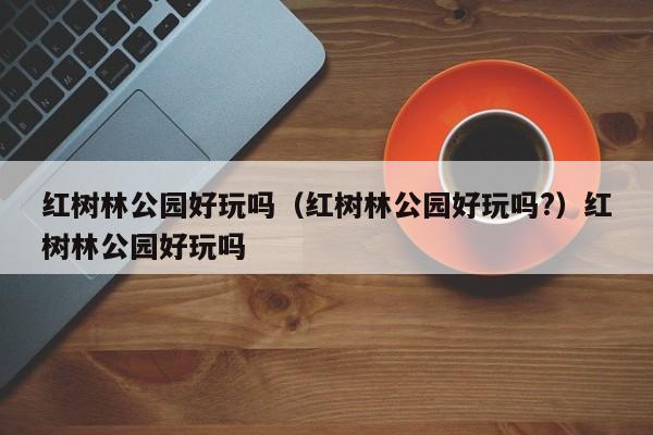 红树林公园好玩吗（红树林公园好玩吗?）红树林公园好玩吗