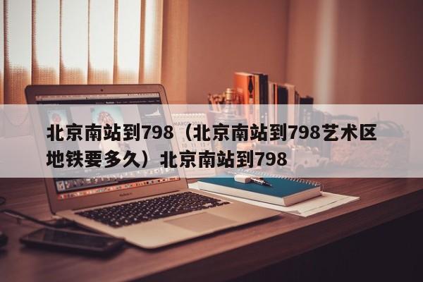 北京南站到798（北京南站到798艺术区地铁要多久）北京南站到798