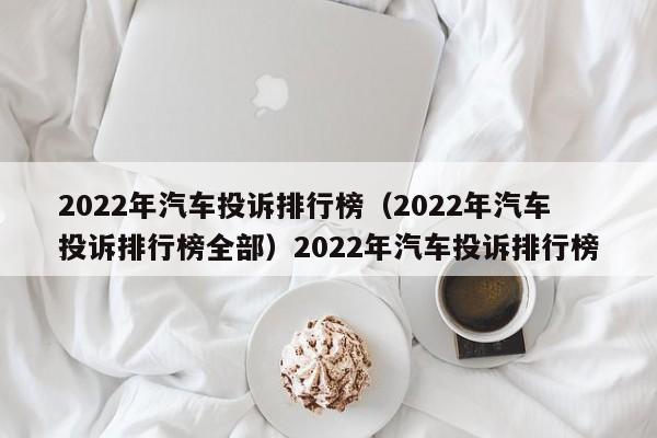 2022年汽车投诉排行榜（2022年汽车投诉排行榜全部）2022年汽车投诉排行榜