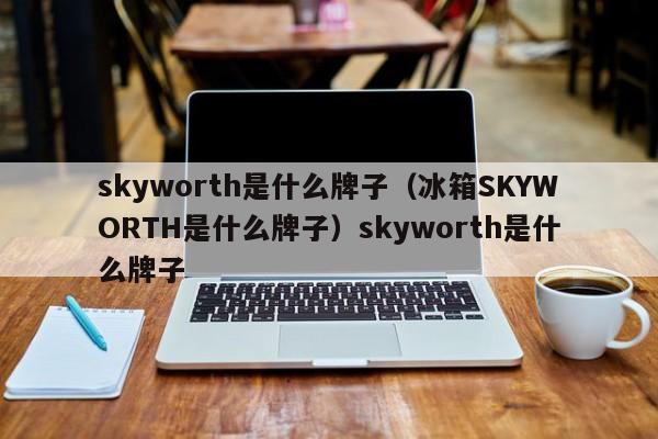 skyworth是什么牌子（冰箱SKYWORTH是什么牌子）skyworth是什么牌子