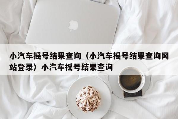 小汽车摇号结果查询（小汽车摇号结果查询网站登录）小汽车摇号结果查询