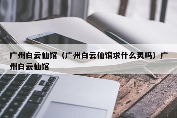 广州白云仙馆（广州白云仙馆求什么灵吗）广州白云仙馆