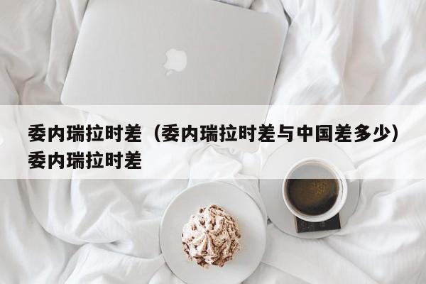 委内瑞拉时差（委内瑞拉时差与中国差多少）委内瑞拉时差