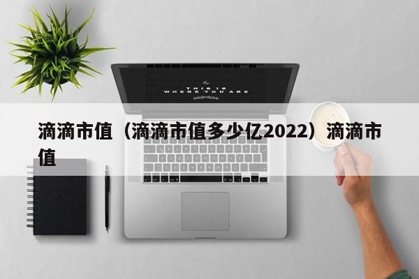 滴滴市值（滴滴市值多少亿2022）滴滴市值