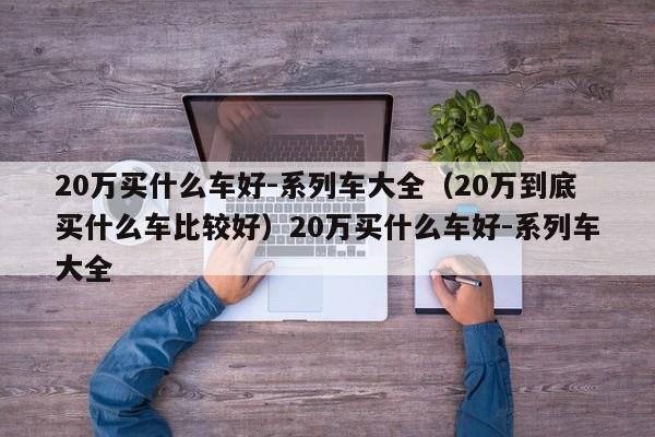 20万买什么车好-系列车大全（20万到底买什么车比较好）20万买什么车好-系列车大全