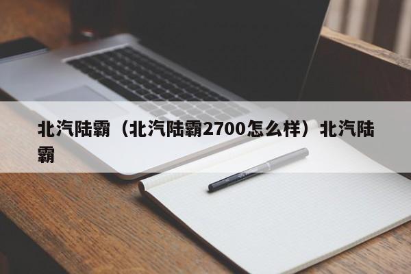 北汽陆霸（北汽陆霸2700怎么样）北汽陆霸