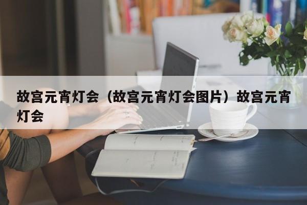 故宫元宵灯会（故宫元宵灯会图片）故宫元宵灯会