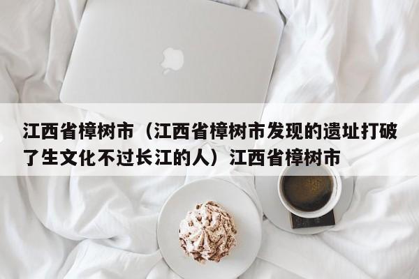 江西省樟树市（江西省樟树市发现的遗址打破了生文化不过长江的人）江西省樟树市