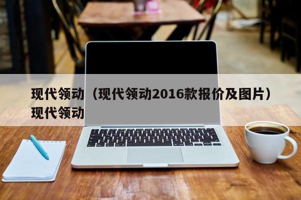 现代领动（现代领动2016款报价及图片）现代领动