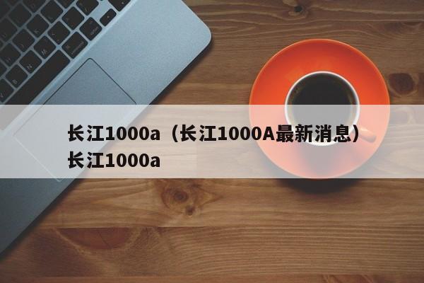 长江1000a（长江1000A最新消息）长江1000a