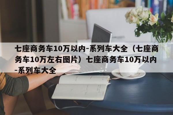 七座商务车10万以内-系列车大全（七座商务车10万左右图片）七座商务车10万以内-系列车大全