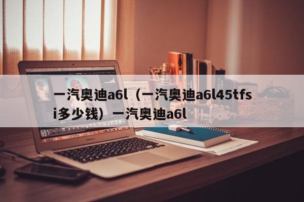 一汽奥迪a6l（一汽奥迪a6l45tfsi多少钱）一汽奥迪a6l