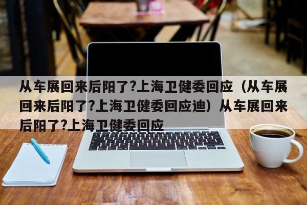 从车展回来后阳了?上海卫健委回应（从车展回来后阳了?上海卫健委回应迪）从车展回来后阳了?上海卫健委回应