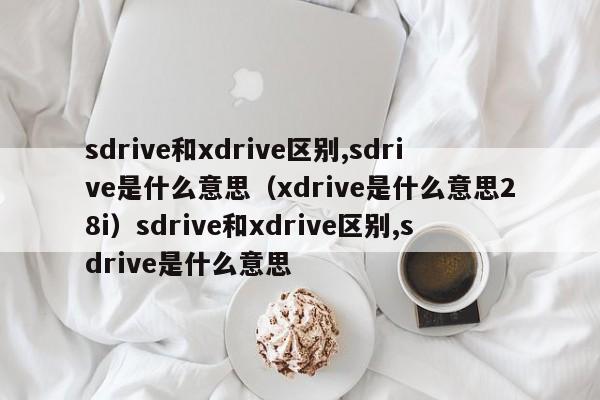 sdrive和xdrive区别,sdrive是什么意思（xdrive是什么意思28i）sdrive和xdrive区别,sdrive是什么意思