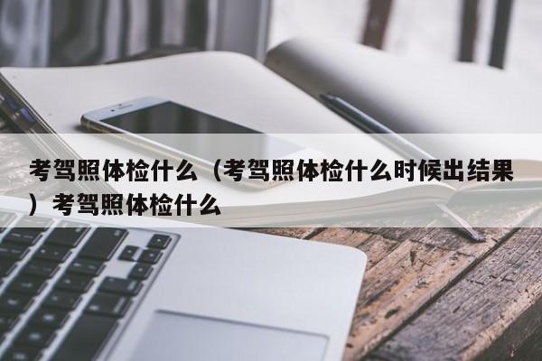 考驾照体检什么（考驾照体检什么时候出结果）考驾照体检什么