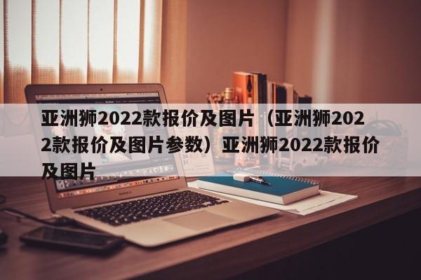 亚洲狮2022款报价及图片（亚洲狮2022款报价及图片参数）亚洲狮2022款报价及图片