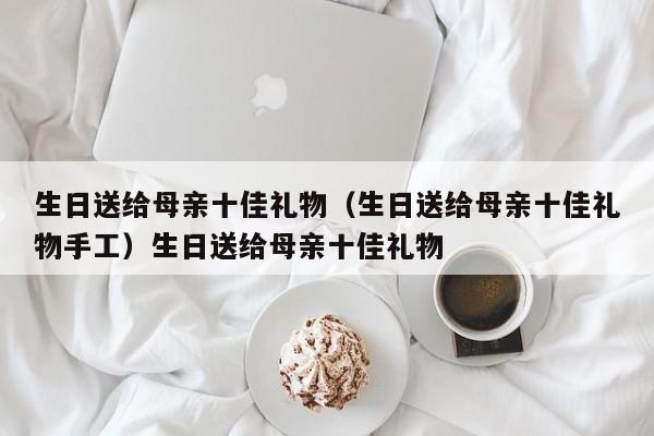 生日送给母亲十佳礼物（生日送给母亲十佳礼物手工）生日送给母亲十佳礼物