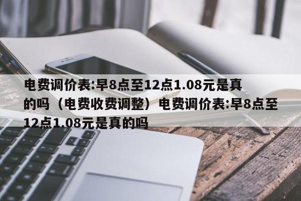 电费调价表:早8点至12点1.08元是真的吗（电费收费调整）电费调价表:早8点至12点1.08元是真的吗