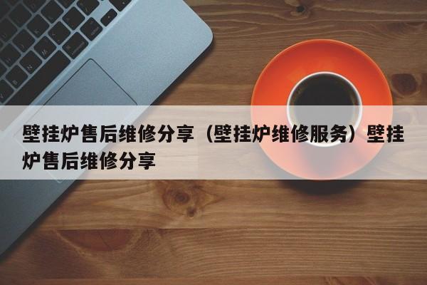 壁挂炉售后维修分享（壁挂炉维修服务）壁挂炉售后维修分享