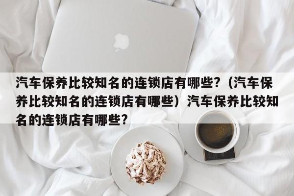 汽车保养比较知名的连锁店有哪些?（汽车保养比较知名的连锁店有哪些）汽车保养比较知名的连锁店有哪些?