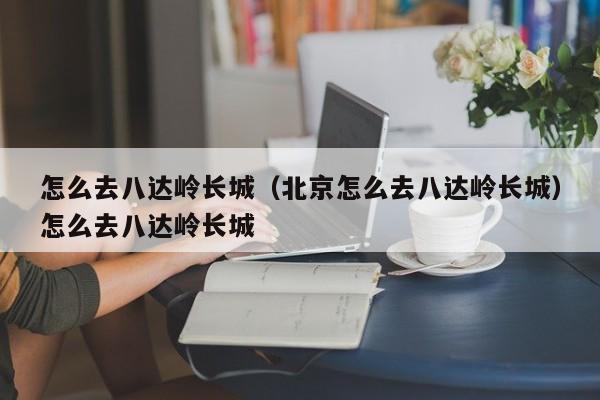 怎么去八达岭长城（北京怎么去八达岭长城）怎么去八达岭长城