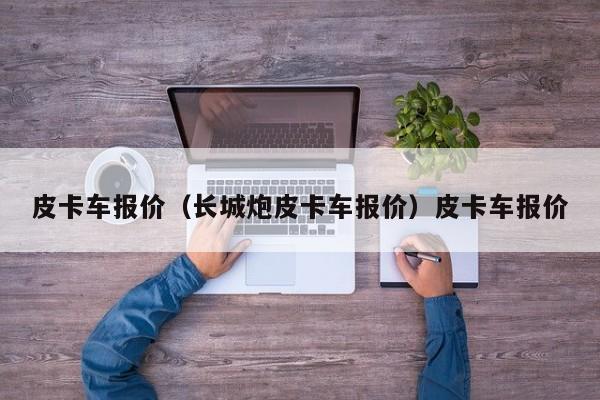 皮卡车报价（长城炮皮卡车报价）皮卡车报价