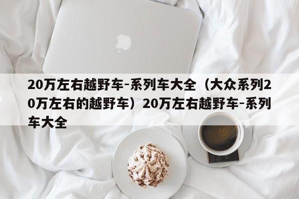 20万左右越野车-系列车大全（大众系列20万左右的越野车）20万左右越野车-系列车大全