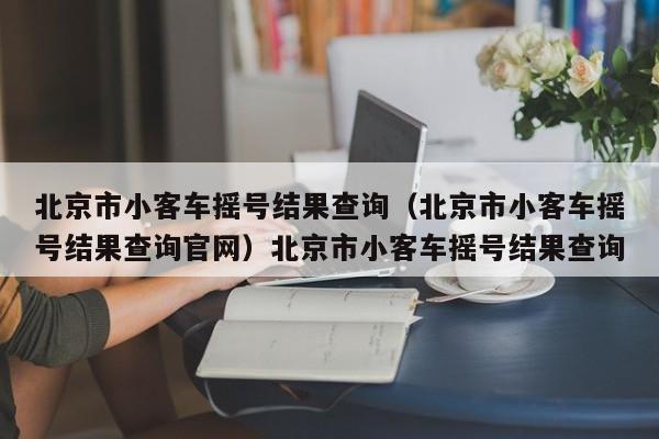 北京市小客车摇号结果查询（北京市小客车摇号结果查询官网）北京市小客车摇号结果查询