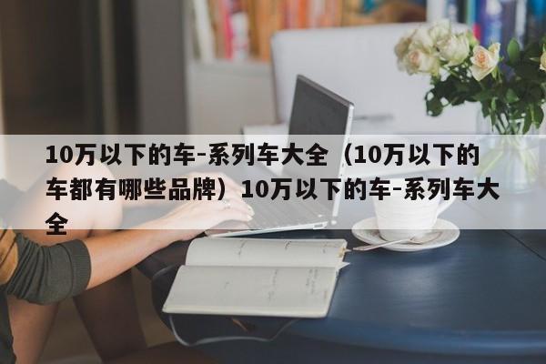 10万以下的车-系列车大全（10万以下的车都有哪些品牌）10万以下的车-系列车大全