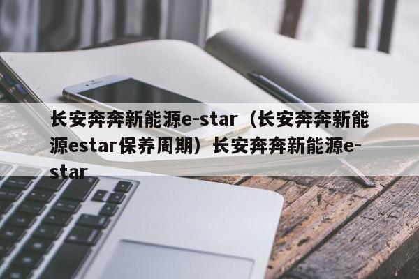 长安奔奔新能源e-star（长安奔奔新能源estar保养周期）长安奔奔新能源e-star