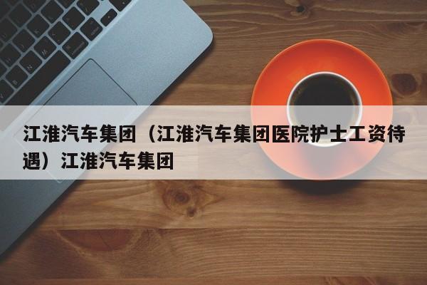 江淮汽车集团（江淮汽车集团医院护士工资待遇）江淮汽车集团