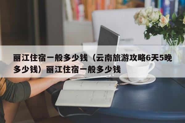 丽江住宿一般多少钱（云南旅游攻略6天5晚多少钱）丽江住宿一般多少钱