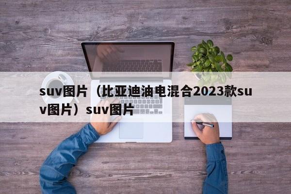 suv图片（比亚迪油电混合2023款suv图片）suv图片