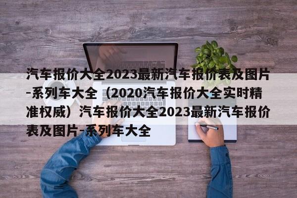 汽车报价大全2023最新汽车报价表及图片-系列车大全（2020汽车报价大全实时精准权威）汽车报价大全2023最新汽车报价表及图片-系列车大全