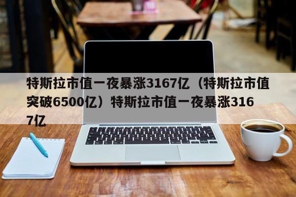 特斯拉市值一夜暴涨3167亿（特斯拉市值突破6500亿）特斯拉市值一夜暴涨3167亿