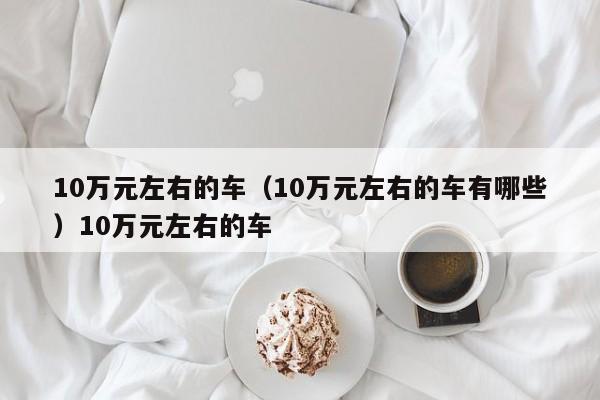 10万元左右的车（10万元左右的车有哪些）10万元左右的车