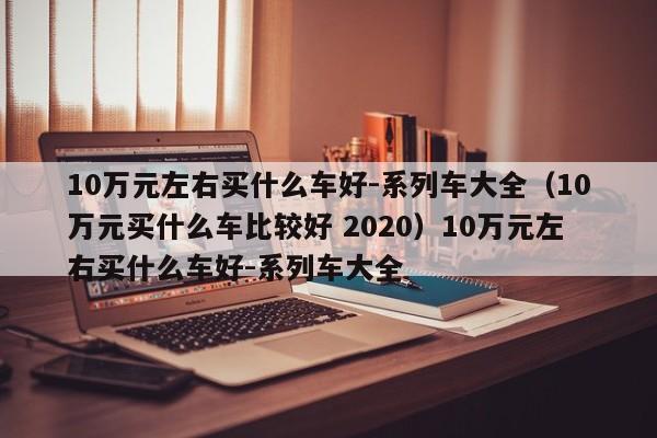 10万元左右买什么车好-系列车大全（10万元买什么车比较好 2020）10万元左右买什么车好-系列车大全