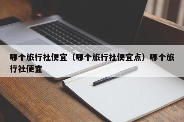 哪个旅行社便宜（哪个旅行社便宜点）哪个旅行社便宜