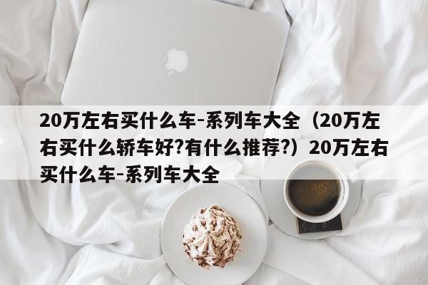 20万左右买什么车-系列车大全（20万左右买什么轿车好?有什么推荐?）20万左右买什么车-系列车大全