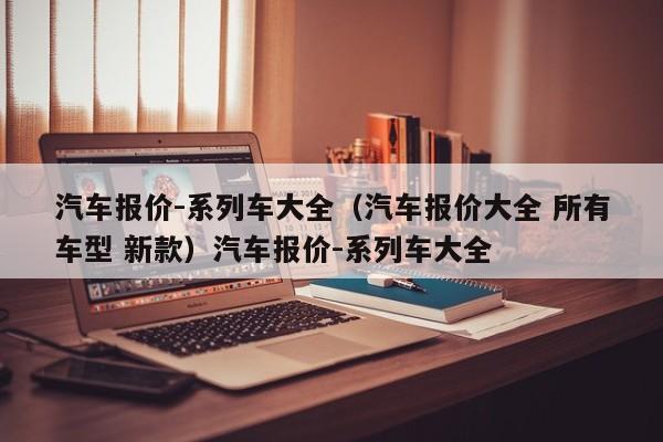 汽车报价-系列车大全（汽车报价大全 所有车型 新款）汽车报价-系列车大全