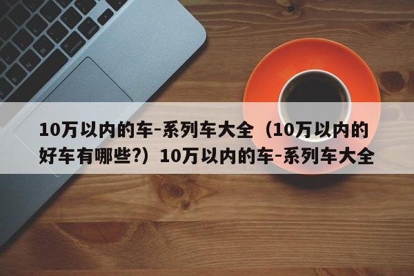 10万以内的车-系列车大全（10万以内的好车有哪些?）10万以内的车-系列车大全