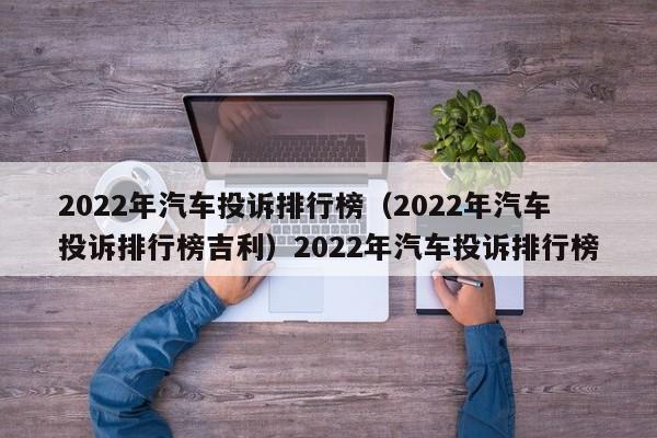 2022年汽车投诉排行榜（2022年汽车投诉排行榜吉利）2022年汽车投诉排行榜