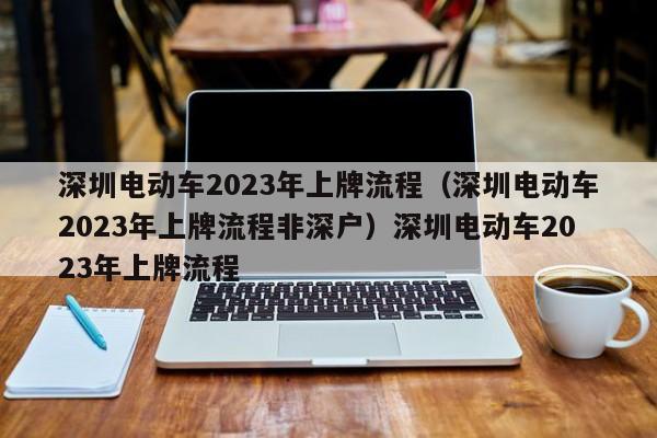 深圳电动车2023年上牌流程（深圳电动车2023年上牌流程非深户）深圳电动车2023年上牌流程