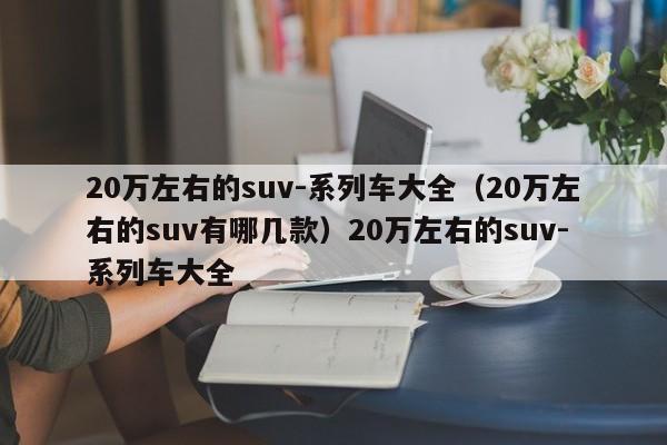 20万左右的suv-系列车大全（20万左右的suv有哪几款）20万左右的suv-系列车大全