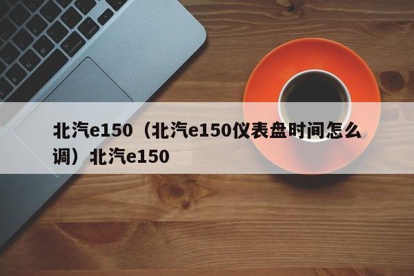 北汽e150（北汽e150仪表盘时间怎么调）北汽e150