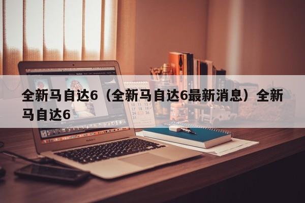 全新马自达6（全新马自达6最新消息）全新马自达6