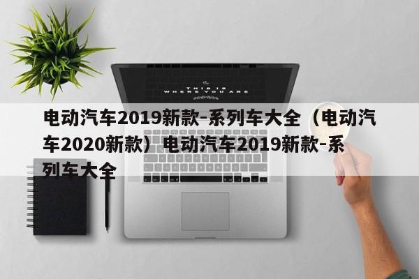 电动汽车2019新款-系列车大全（电动汽车2020新款）电动汽车2019新款-系列车大全