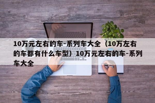 10万元左右的车-系列车大全（10万左右的车都有什么车型）10万元左右的车-系列车大全