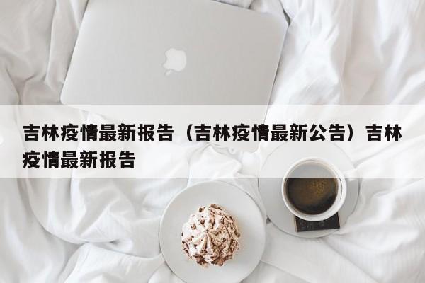 吉林疫情最新报告（吉林疫情最新公告）吉林疫情最新报告